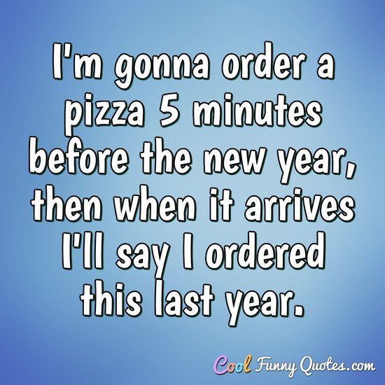 I'm gonna order a pizza 5 minutes before the new year, then when it arrives I'll say I ordered this last year. - Anonymous