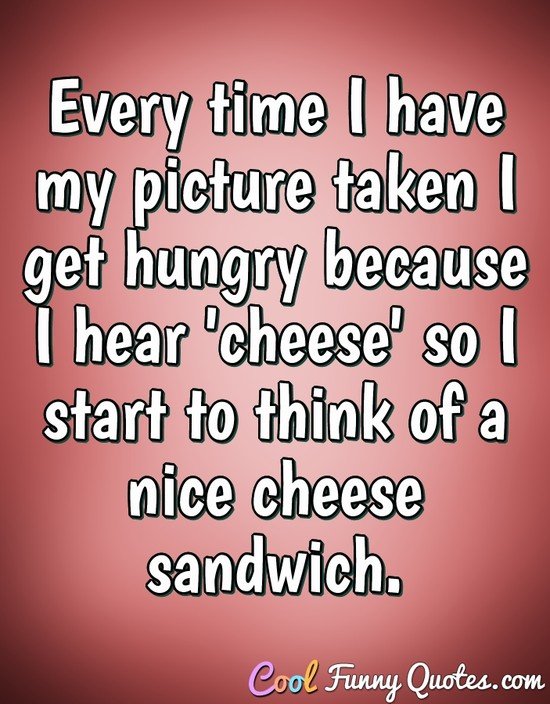 Every time I have my picture taken I get hungry because I hear 'cheese' so I
start to think of a nice cheese sandwich. - Anonymous