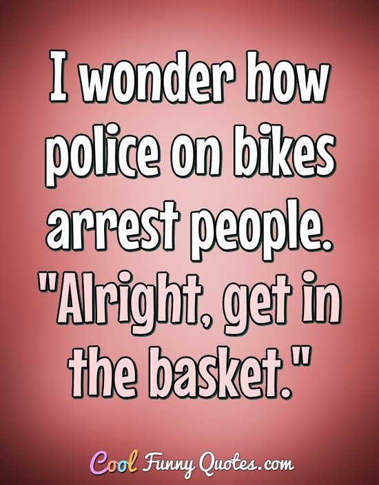 I wonder how police on bikes arrest people. "Alright, get in the basket." - Anonymous