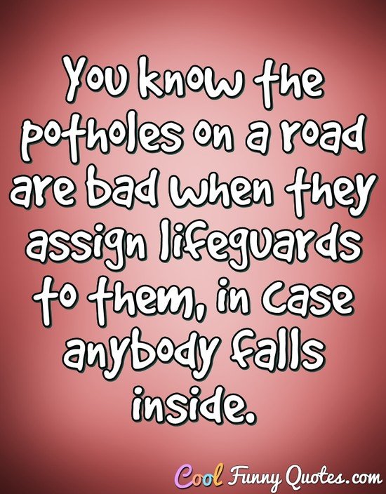 You know the potholes on a road are bad when they assign lifeguards to them, in case anybody falls inside. - Anonymous