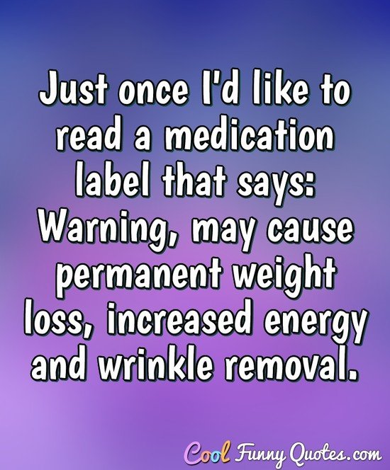 just once I'd like to read a medication label that says: Warning, may cause permanent weight loss, increased energy and wrinkle removal. - Anonymous