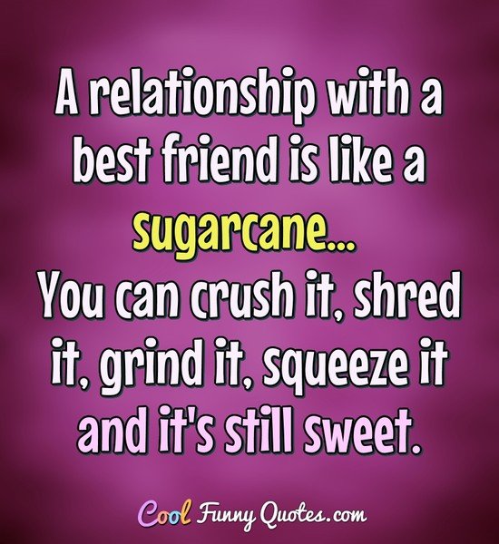 A relationship with a best friend is like a sugarcane... You can crush it, shred it, grind it, squeeze it and it's still sweet. - Anonymous