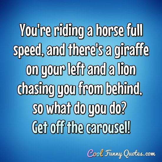 You're riding a horse full speed, and there's a giraffe on your left and a lion chasing you from behind, so what do you do? Get off the carousel! - Anonymous