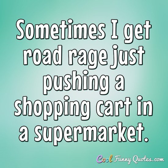 Sometimes I get road rage just pushing a shopping cart in a supermarket. - Anonymous