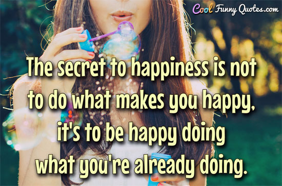 The secret to happiness is not to do what makes you happy, it's to be happy doing what you're already doing.