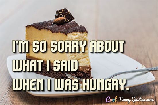 I'm so sorry about what I said when I was hungry.