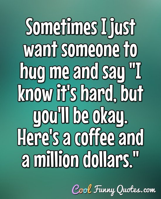 Sometimes I just want someone to hug me and say "I know it's hard, but you'll be okay. Here's a coffee and a million dollars." - Anonymous