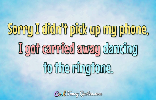 Sorry I didn't pick up my phone, I got carried away dancing to the ringtone. - Anonymous