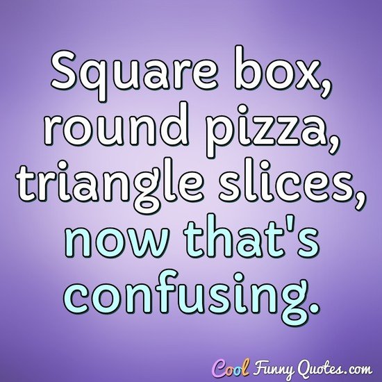 Square box, round pizza, triangle slices, now that's confusing. - Anonymous