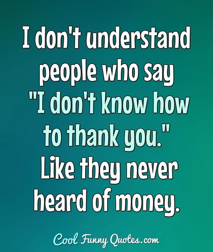 I don't understand people who say "I don't know how to thank you." Like they never heard of money. - Anonymous