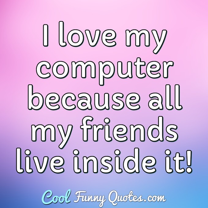 I love my computer because all my friends live inside it! - Anonymous
