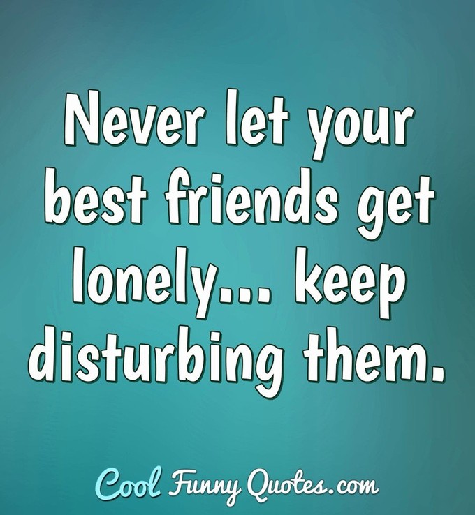 Never let your best friends get lonely... keep disturbing them. - Anonymous