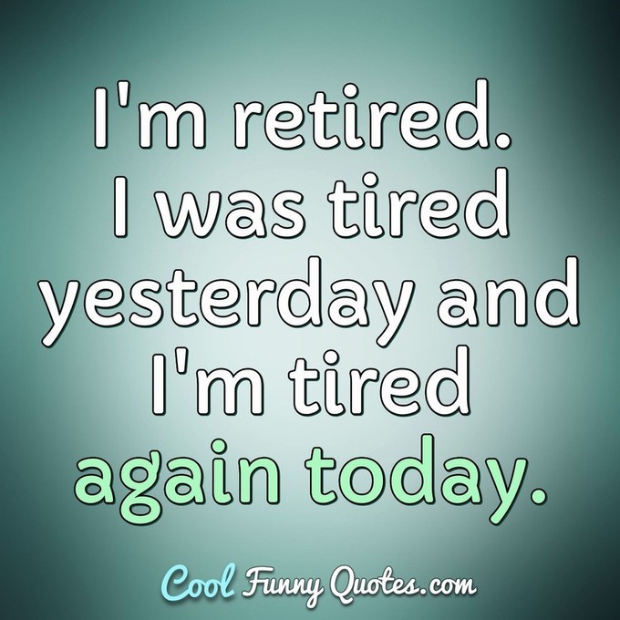 I'm retired. I was tired yesterday and I'm tired again today. - Anonymous