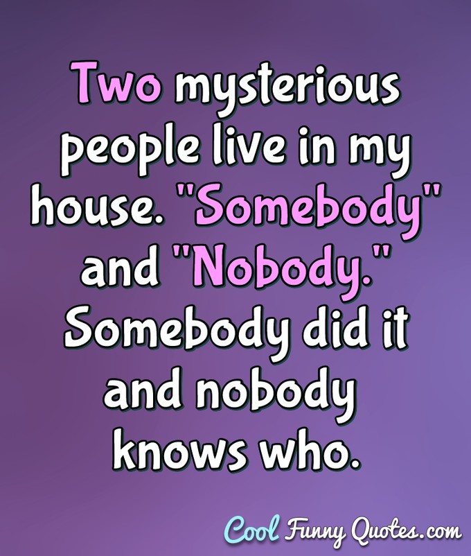 Two mysterious people live in my house. "Somebody" and "Nobody." Somebody did it and nobody knows who. - Anonymous