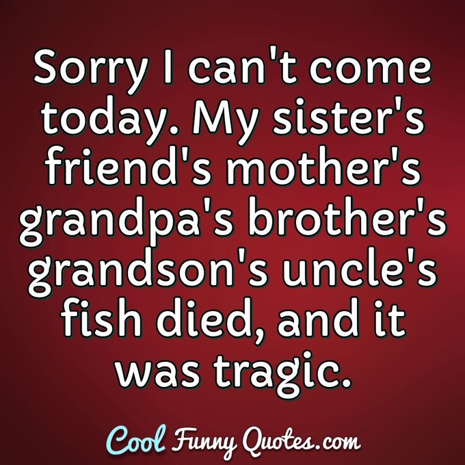 Sorry I can't come today. My sister's friend's mother's grandpa's brother's grandson's uncle's fish died, and it was tragic. - Anonymous