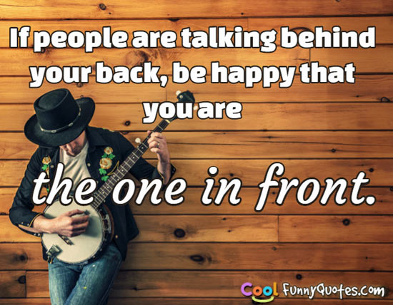 If people are talking behind your back, be happy that you are the one in front. - Anonymous
