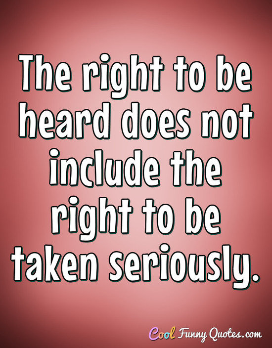 The right to be heard does not include the right to be taken seriously. - Anonymous