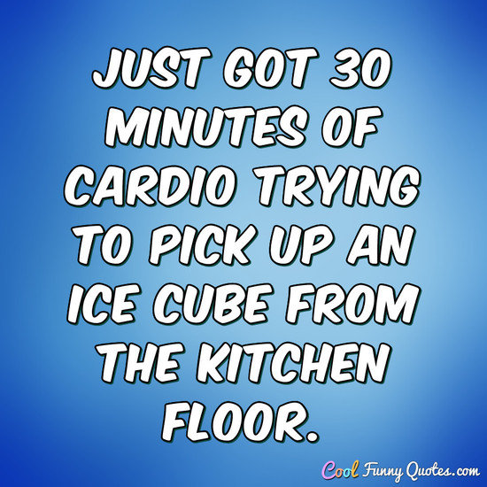 Just got 30 minutes of cardio trying to pick up an ice cube from the kitchen floor. - Anonymous