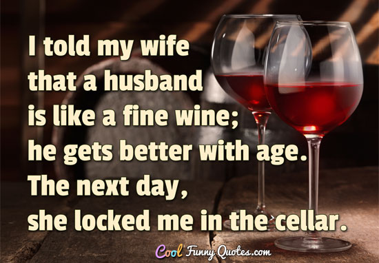 I told my wife that a husband is like a fine wine; he gets better with age. The next day, she locked me in the cellar. - Anonymous