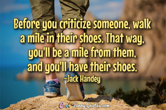 Before you criticize someone, walk a mile in their shoes. That way, you'll be a mile from them, and you'll have their shoes.