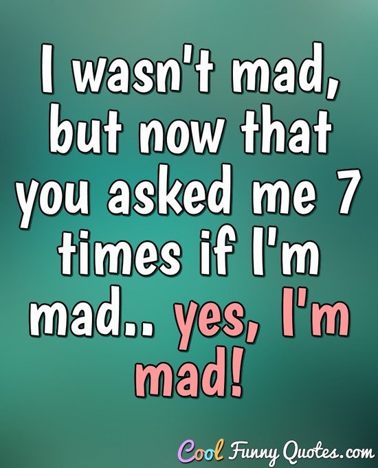 I wasn't mad, but now that you asked me 7 times if I'm mad.. yes, I'm mad! - Anonymous