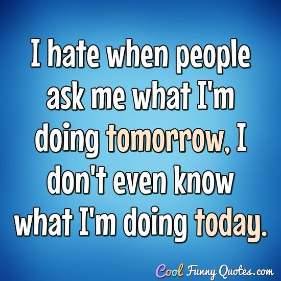 I hate when people ask me what I'm doing tomorrow, I don't even know what I'm doing today. - Anonymous