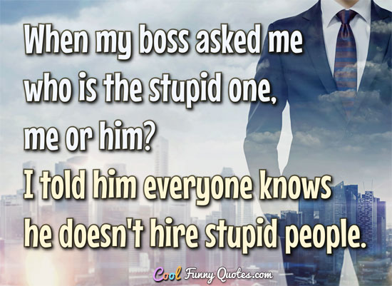 When my boss asked me who is the stupid one, me or him? I told him everyone knows he doesn't hire stupid people. - Anonymous