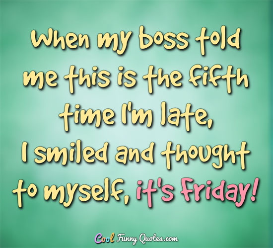 When my boss told me this is the fifth time I'm late, I smiled and thought to myself, it's Friday!! - Anonymous