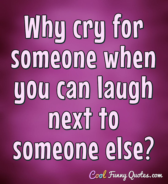 Why cry for someone when you can laugh next to someone else?