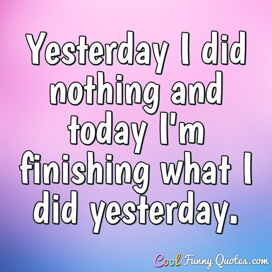 Yesterday I did nothing and today I'm finishing what I did yesterday.