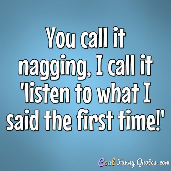 You call it nagging, I call it 'listen to what I said the first time!' - Anonymous
