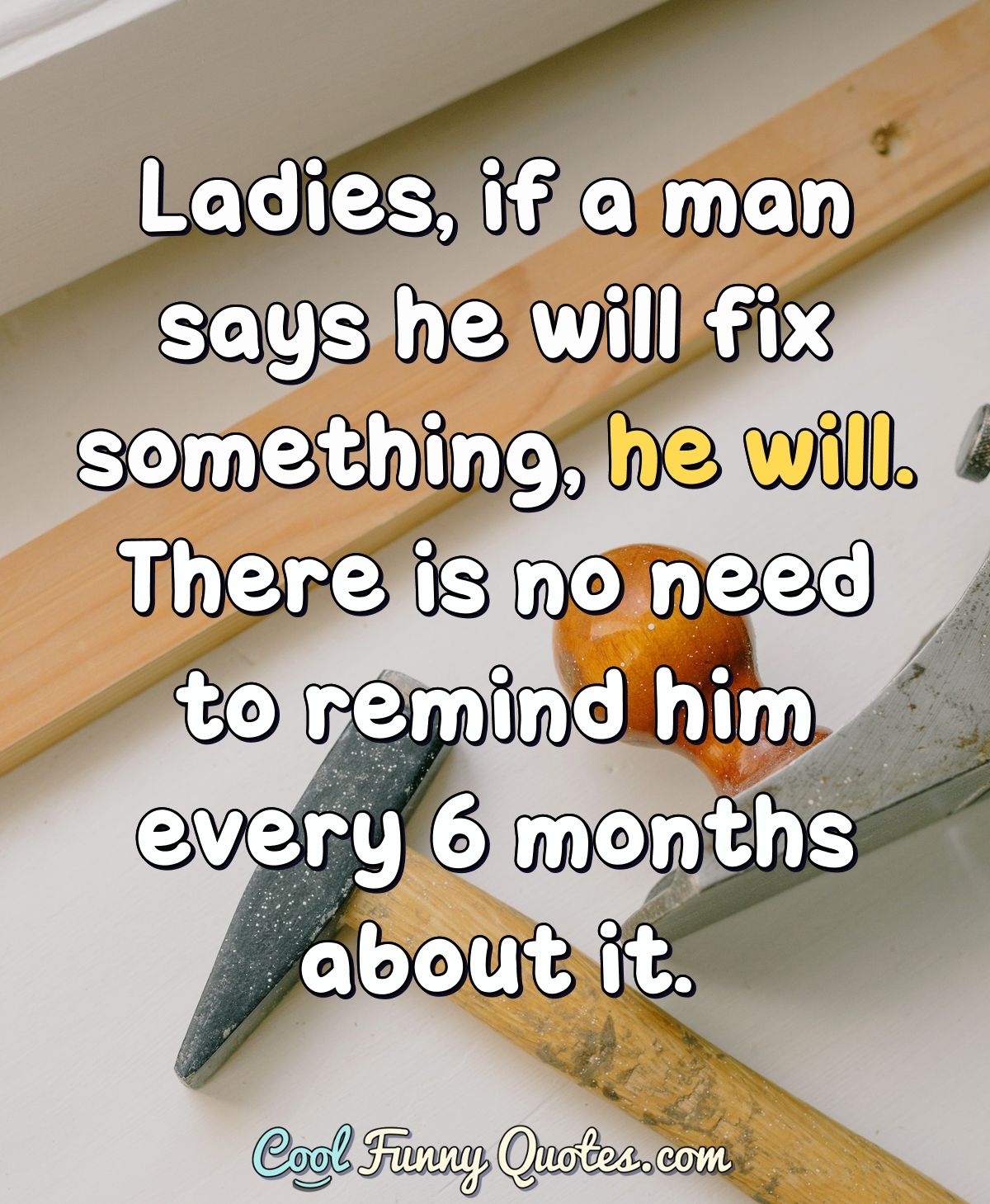 Ladies, if a man says he will fix something, he will. There is no need to...
