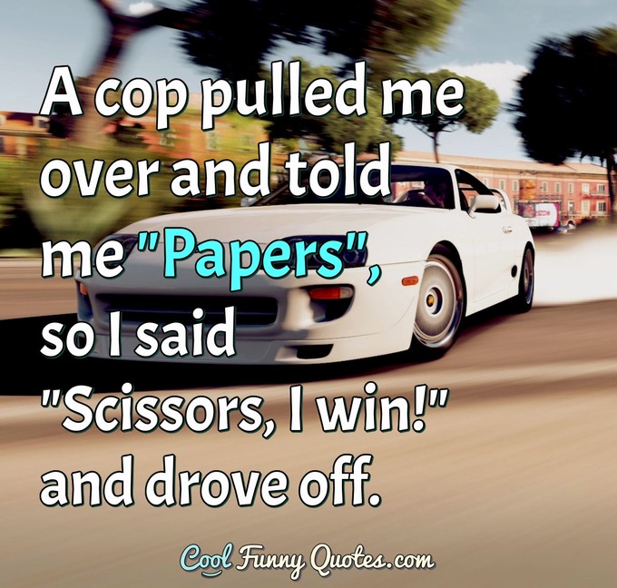 A cop pulled me over and told me "Papers", so I said "Scissors, I win!" and drove off. - Anonymous