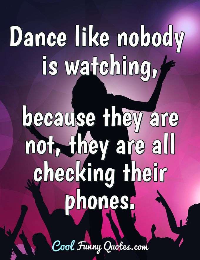 Dance like nobody is watching, because they are not, they are all checking their phones. - Anonymous