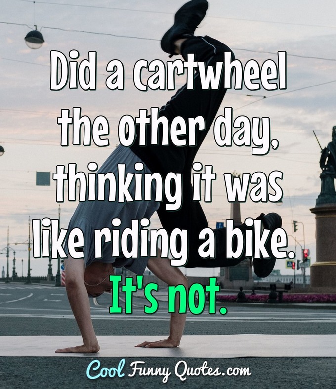 Did a cartwheel the other day, thinking it was like riding a bike. It's not. - Anonymous