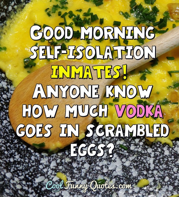 Good morning self-isolation inmates! Anyone know how much vodka goes in scrambled eggs? - Anonymous