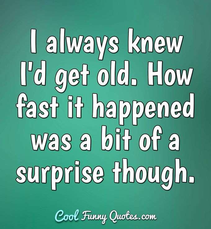 I always knew I'd get old. How fast it happened was a bit of a surprise though. - Anonymous