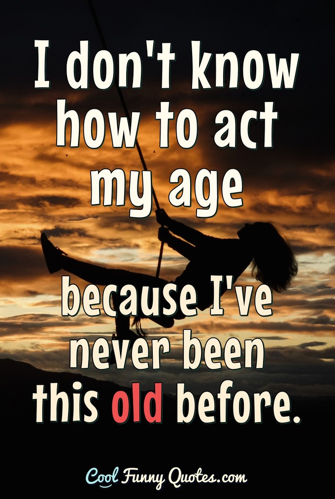 I don't know how to act my age because I've never been this old before. - Anonymous