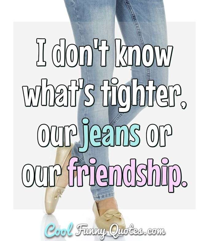 I don't know what's tighter, our jeans or our friendship. - Anonymous