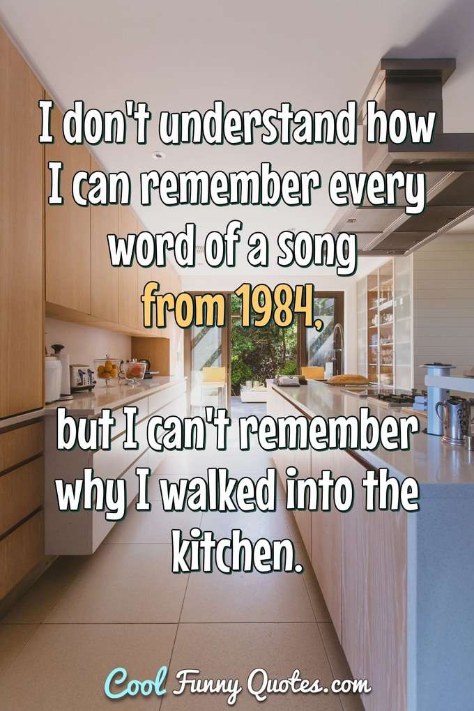 I don't understand how I can remember every word of a song from 1984, but I can't remember why I walked into the kitchen. - Anonymous