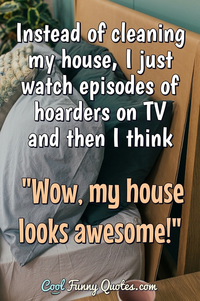 Instead of cleaning my house, I just watch episodes of hoarders on TV and then I think "Wow, my house looks awesome!" - Anonymous