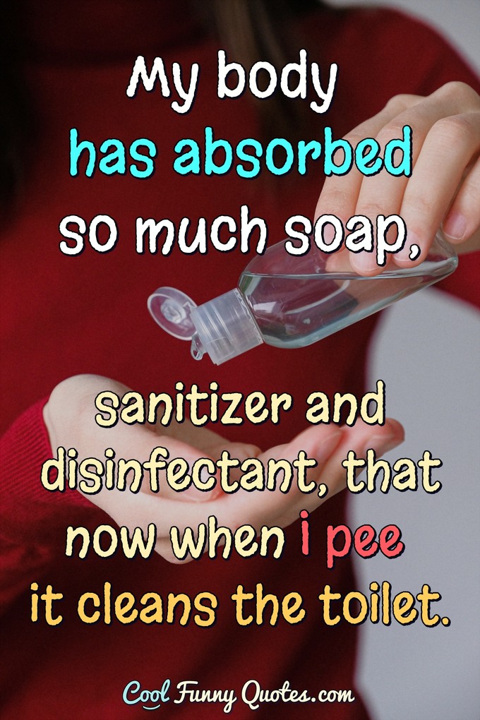 My body has absorbed so much soap, sanitizer and disinfectant, that now when I pee it cleans the toilet. - Anonymous