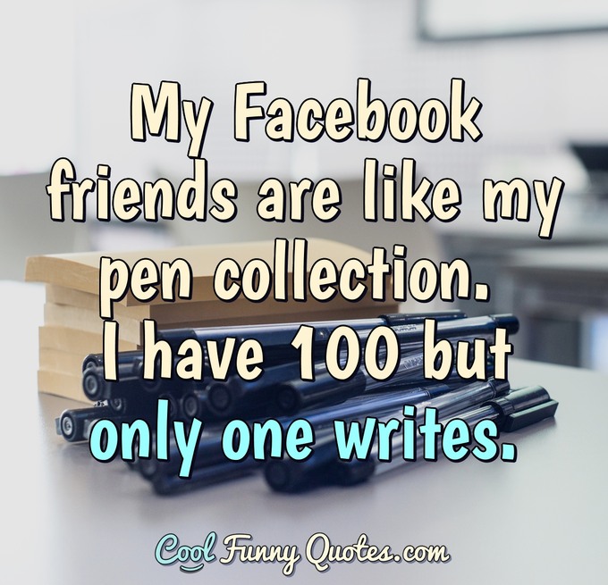 My Facebook friends are like my pen collection. I have 100 but only one writes. - Anonymous