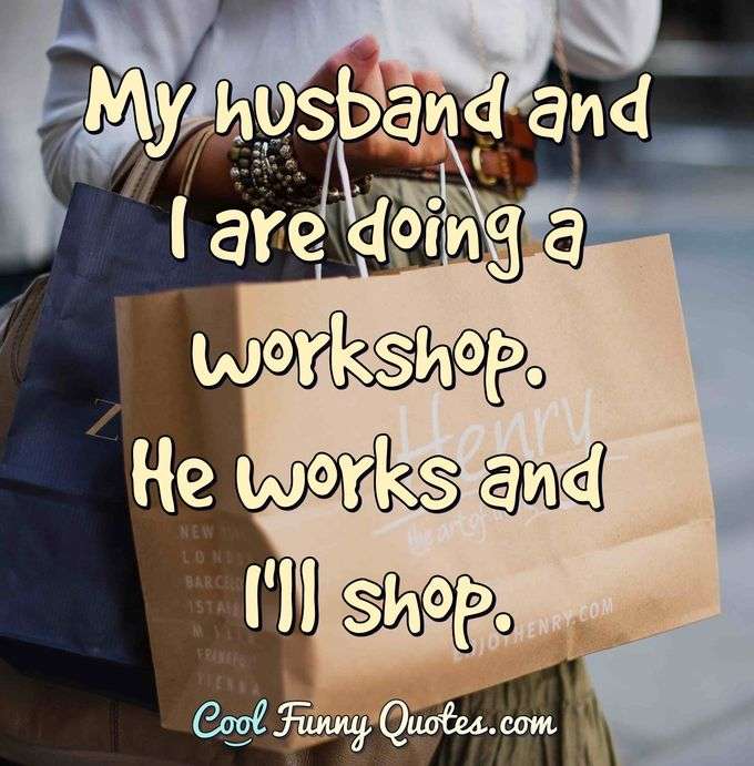 My husband and I are doing a workshop. He works and I'll shop. - Anonymous