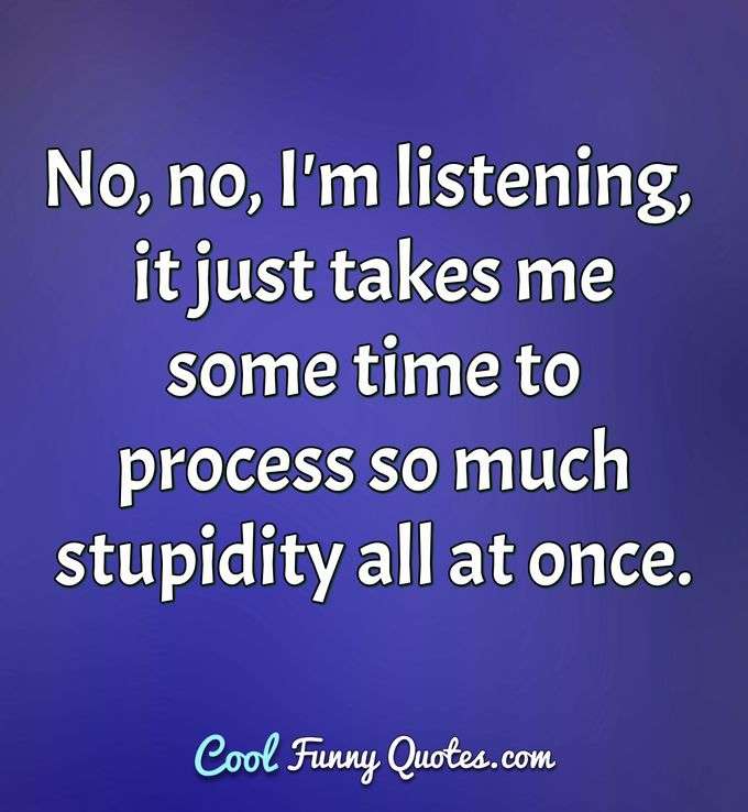 No, no, I'm listening, it just takes me some time to process so much stupidity all at once. - Anonymous