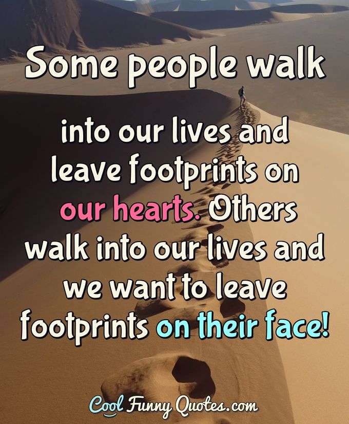Some people walk into our lives and leave footprints on our hearts. Others walk into our lives and we want to leave footprints on their face! - Anonymous