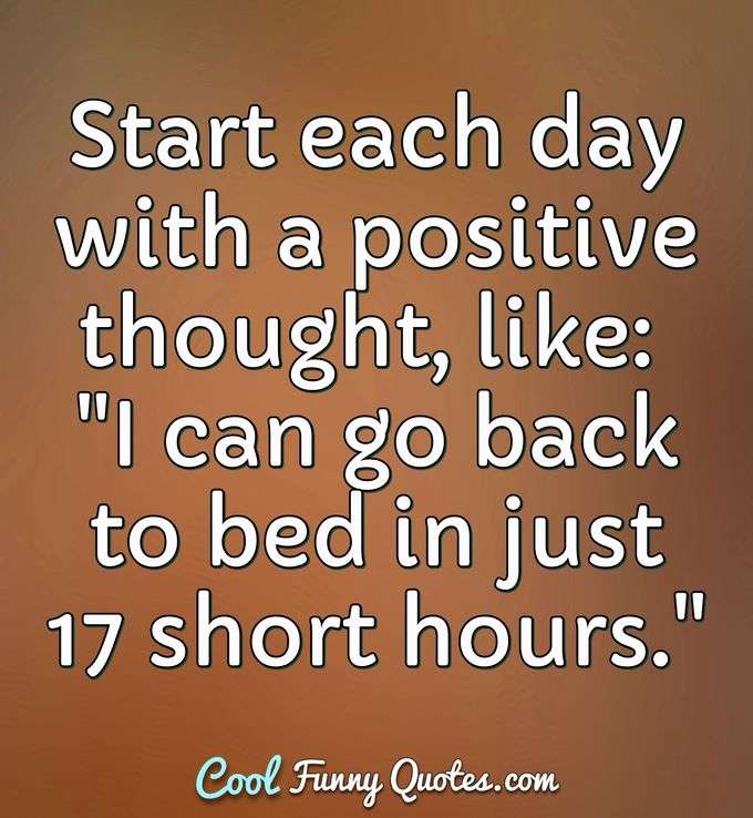 Start each day with a positive thought, like: "I can go back to bed in just 17 short hours." - Anonymous