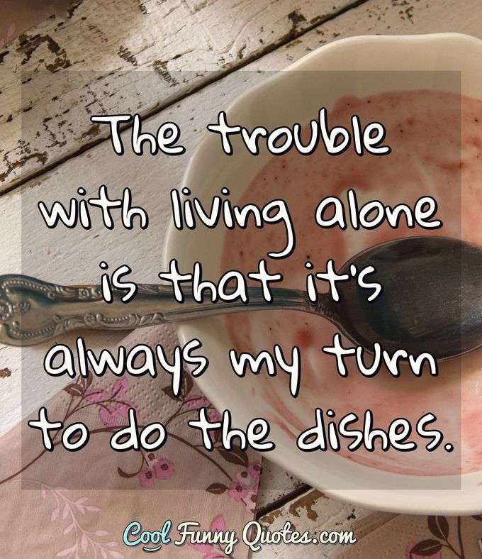 The trouble with living alone is that it's always my turn to do the dishes. - Anonymous