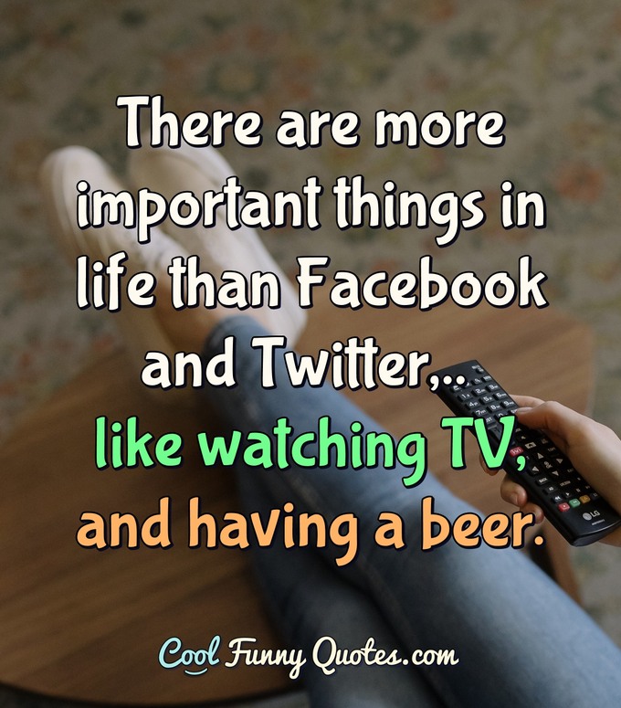 There are more important things in life than Facebook and Twitter,.. like watching TV, and having a beer. - CoolFunnyQuotes.com
