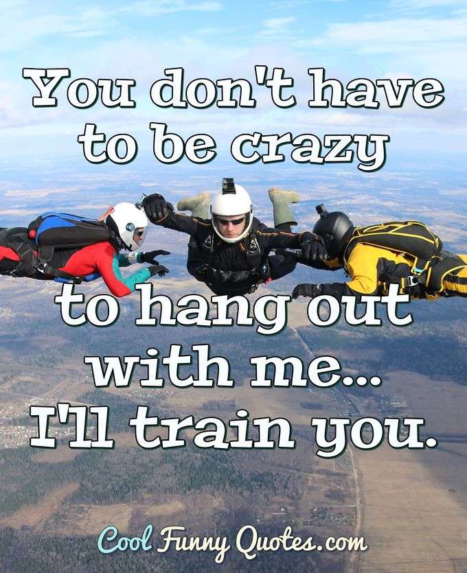 You don't have to be crazy to hang out with me... I'll train you. - Anonymous